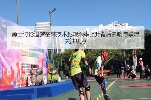 勇士讨论追梦格林技术犯规频率上升背后影响与联盟关注焦点