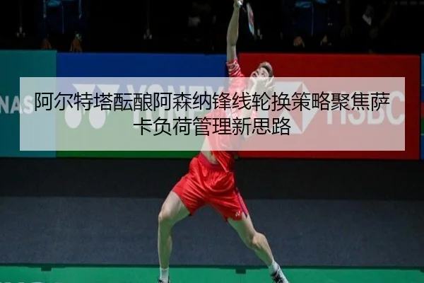阿尔特塔酝酿阿森纳锋线轮换策略聚焦萨卡负荷管理新思路
